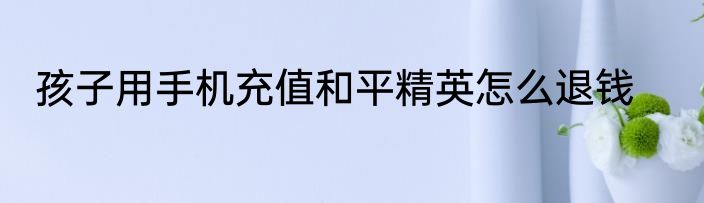 孩子用手机充值和平精英怎么退钱