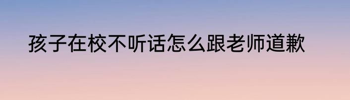 孩子在校不听话怎么跟老师道歉