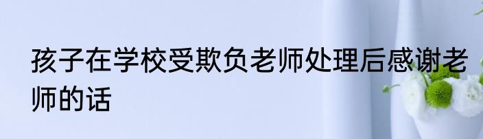 孩子在学校受欺负老师处理后感谢老师的话