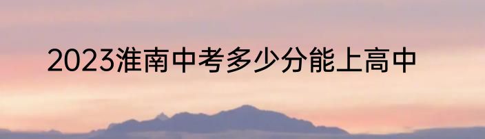 2023淮南中考多少分能上高中