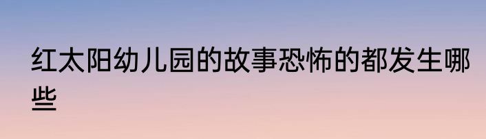 红太阳幼儿园的故事恐怖的都发生哪些