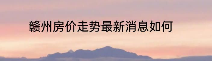 赣州房价走势最新消息如何
