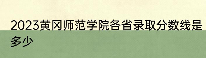 2023黄冈师范学院各省录取分数线是多少