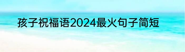 孩子祝福语2024最火句子简短