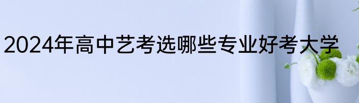 2024年高中艺考选哪些专业好考大学