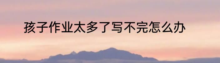 孩子作业太多了写不完怎么办