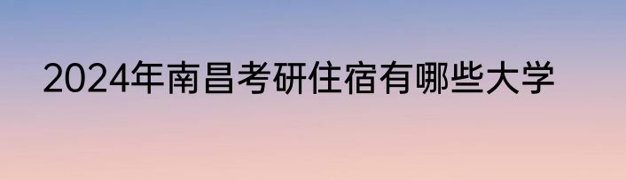 2024年南昌考研住宿有哪些大学
