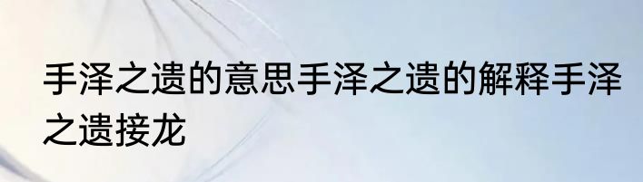手泽之遗的意思手泽之遗的解释手泽之遗接龙