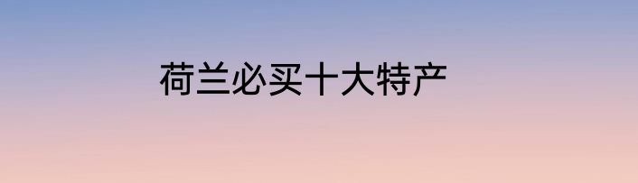 荷兰必买十大特产
