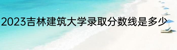 2023吉林建筑大学录取分数线是多少