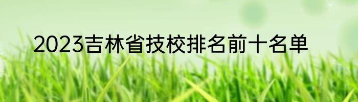 2023吉林省技校排名前十名单