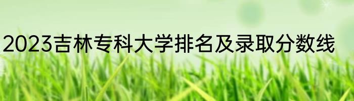 2023吉林专科大学排名及录取分数线