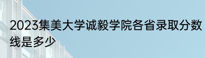 2023集美大学诚毅学院各省录取分数线是多少