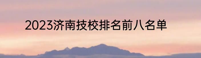2023济南技校排名前八名单