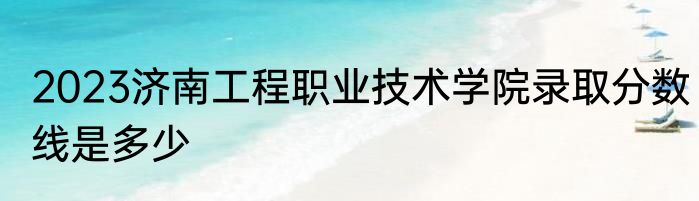 2023济南工程职业技术学院录取分数线是多少