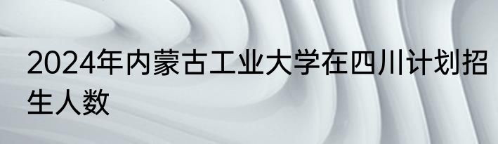 2024年内蒙古工业大学在四川计划招生人数