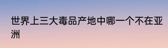 世界上三大毒品产地中哪一个不在亚洲