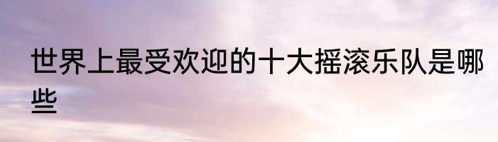 世界上最受欢迎的十大摇滚乐队是哪些