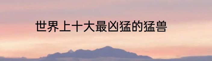 世界上十大最凶猛的猛兽