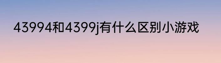 43994和4399j有什么区别小游戏
