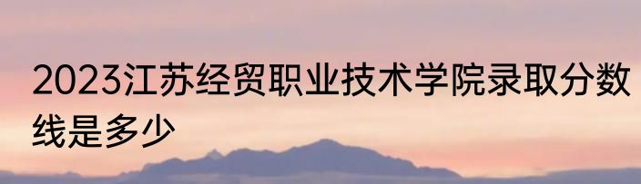 2023江苏经贸职业技术学院录取分数线是多少