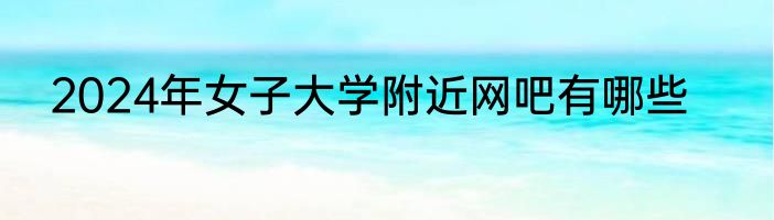 2024年女子大学附近网吧有哪些