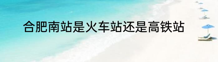 合肥南站是火车站还是高铁站