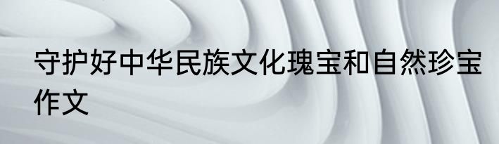 守护好中华民族文化瑰宝和自然珍宝作文