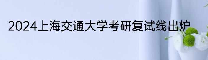 2024上海交通大学考研复试线出炉