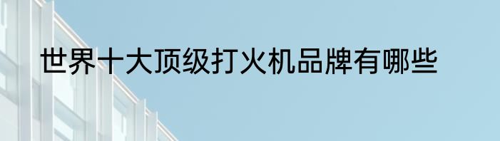 世界十大顶级打火机品牌有哪些