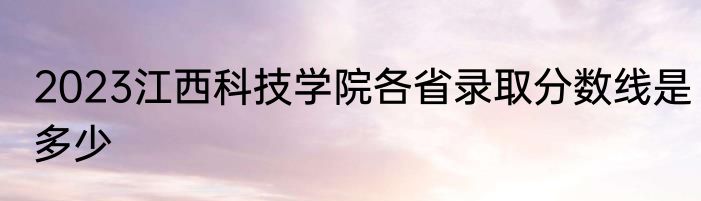 2023江西科技学院各省录取分数线是多少