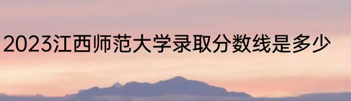 2023江西师范大学录取分数线是多少
