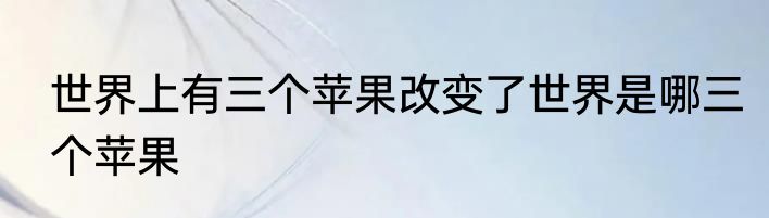 世界上有三个苹果改变了世界是哪三个苹果