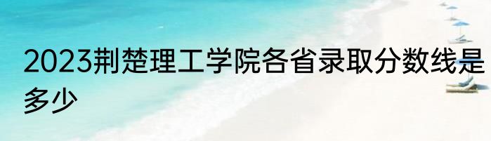 2023荆楚理工学院各省录取分数线是多少