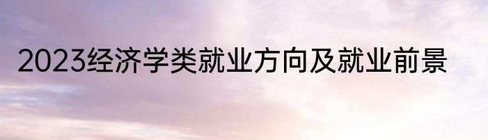 2023经济学类就业方向及就业前景
