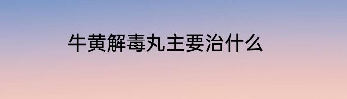 牛黄解毒丸主要治什么
