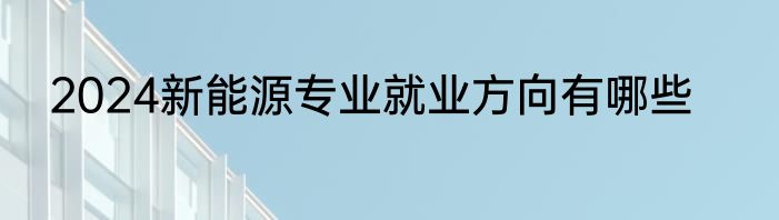 2024新能源专业就业方向有哪些
