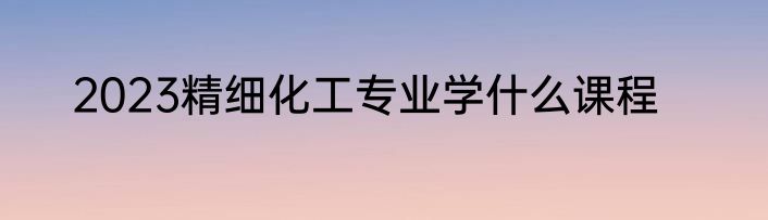 2023精细化工专业学什么课程
