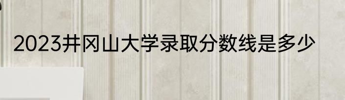 2023井冈山大学录取分数线是多少