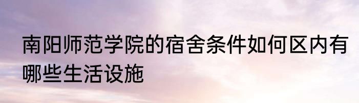 南阳师范学院的宿舍条件如何区内有哪些生活设施