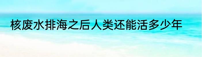 核废水排海之后人类还能活多少年