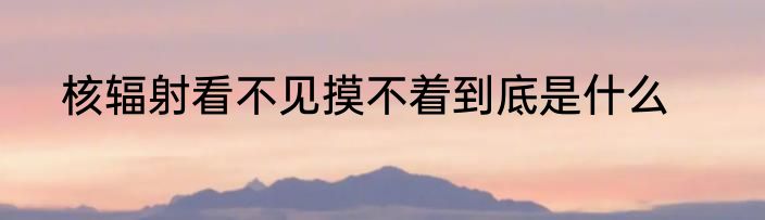 核辐射看不见摸不着到底是什么