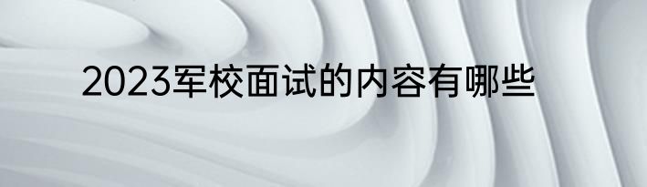 2023军校面试的内容有哪些