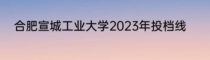合肥宣城工业大学2023年投档线