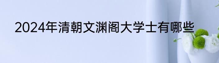 2024年清朝文渊阁大学士有哪些