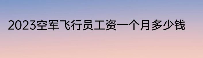 2023空军飞行员工资一个月多少钱