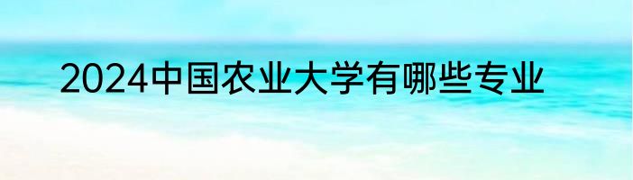 2024中国农业大学有哪些专业
