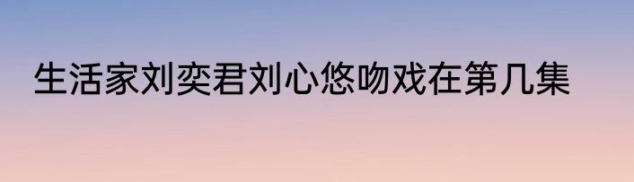 生活家刘奕君刘心悠吻戏在第几集