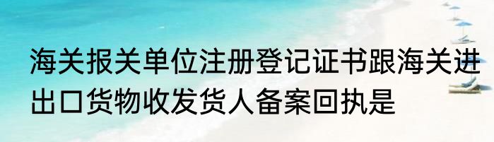 海关报关单位注册登记证书跟海关进出口货物收发货人备案回执是