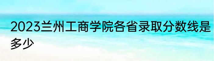 2023兰州工商学院各省录取分数线是多少